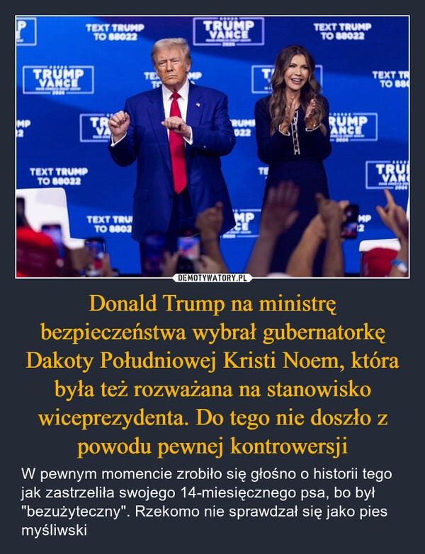 
    Donald Trump na ministrę bezpieczeństwa wybrał gubernatorkę Dakoty Południowej Kristi Noem, która była też rozważana na stanowisko wiceprezydenta. Do tego nie doszło z powodu pewnej kontrowersji