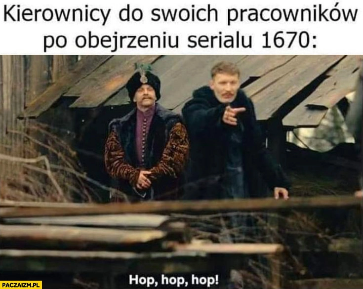 
    Kierownicy do swoich pracowników po obejrzeniu serialu 1670 hop hop hop