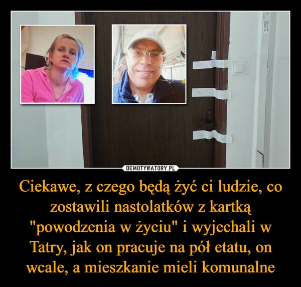 
    Ciekawe, z czego będą żyć ci ludzie, co zostawili nastolatków z kartką "powodzenia w życiu" i wyjechali w Tatry, jak on pracuje na pół etatu, on wcale, a mieszkanie mieli komunalne