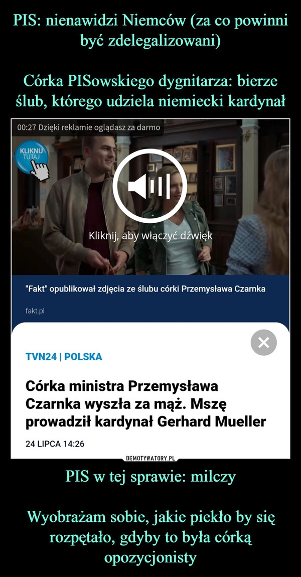 
    PIS: nienawidzi Niemców (za co powinni być zdelegalizowani)

Córka PISowskiego dygnitarza: bierze ślub, którego udziela niemiecki kardynał PIS w tej sprawie: milczy

Wyobrażam sobie, jakie piekło by się rozpętało, gdyby to była córką opozycjonisty