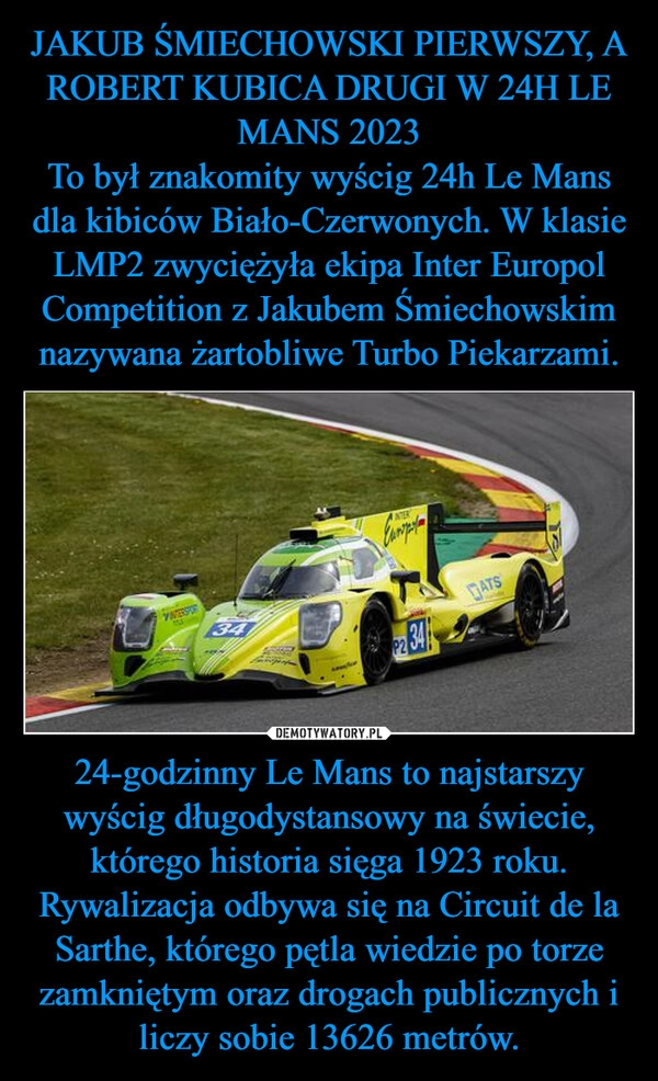 
    JAKUB ŚMIECHOWSKI PIERWSZY, A ROBERT KUBICA DRUGI W 24H LE MANS 2023
To był znakomity wyścig 24h Le Mans dla kibiców Biało-Czerwonych. W klasie LMP2 zwyciężyła ekipa Inter Europol Competition z Jakubem Śmiechowskim nazywana żartobliwe Turbo Piekarzami. 24-godzinny Le Mans to najstarszy wyścig długodystansowy na świecie, którego historia sięga 1923 roku. Rywalizacja odbywa się na Circuit de la Sarthe, którego pętla wiedzie po torze zamkniętym oraz drogach publicznych i liczy sobie 13626 metrów.