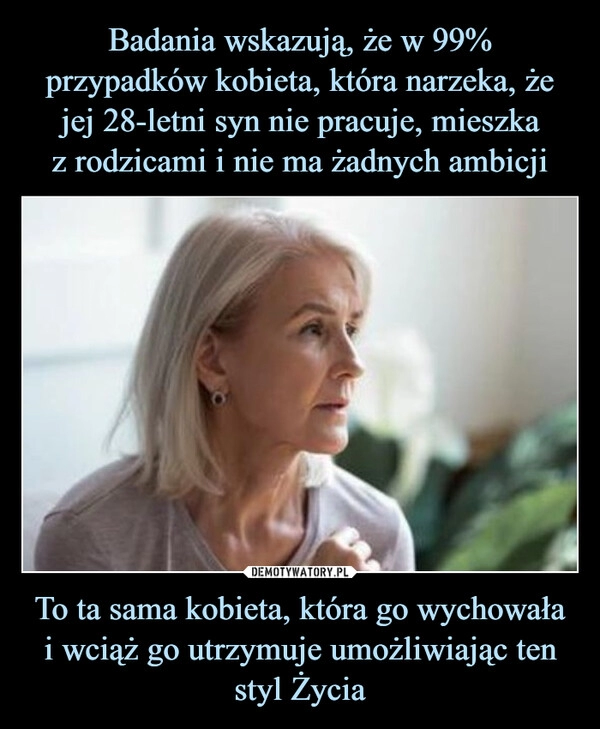 
    Badania wskazują, że w 99% przypadków kobieta, która narzeka, że jej 28-letni syn nie pracuje, mieszka
z rodzicami i nie ma żadnych ambicji To ta sama kobieta, która go wychowała
i wciąż go utrzymuje umożliwiając ten styl Życia