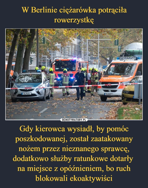 
    
W Berlinie ciężarówka potrąciła rowerzystkę Gdy kierowca wysiadł, by pomóc poszkodowanej, został zaatakowany nożem przez nieznanego sprawcę, dodatkowo służby ratunkowe dotarły
na miejsce z opóźnieniem, bo ruch blokowali ekoaktywiści 