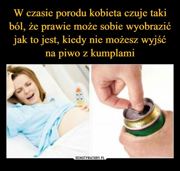 
    W czasie porodu kobieta czuje taki ból, że prawie może sobie wyobrazić jak to jest, kiedy nie możesz wyjść na piwo z kumplami