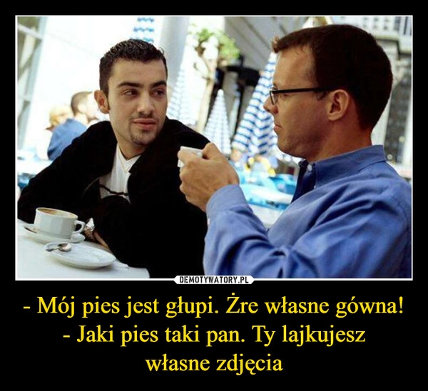 
    - Mój pies jest głupi. Żre własne gówna!
- Jaki pies taki pan. Ty lajkujesz
własne zdjęcia