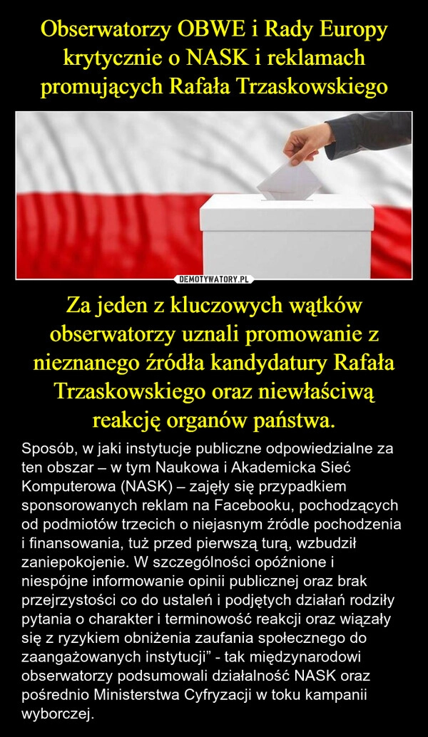 
    Obserwatorzy OBWE i Rady Europy krytycznie o NASK i reklamach promujących Rafała Trzaskowskiego Za jeden z kluczowych wątków obserwatorzy uznali promowanie z nieznanego źródła kandydatury Rafała Trzaskowskiego oraz niewłaściwą reakcję organów państwa.