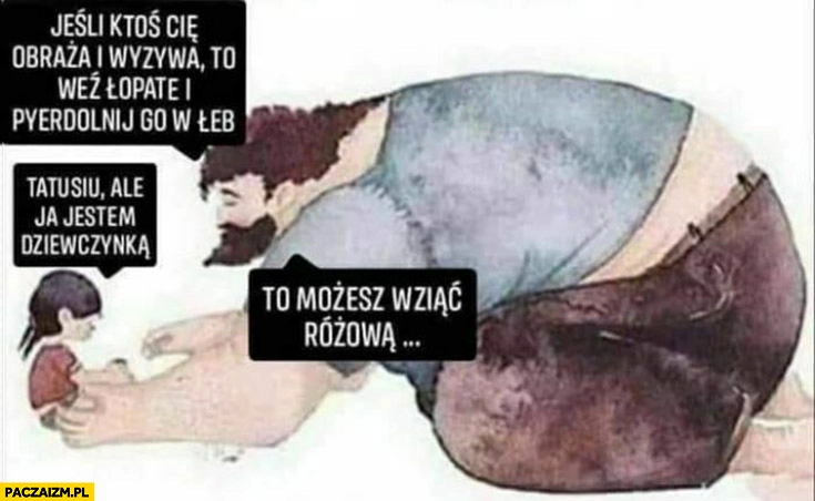 
    Ojciec córeczka jeśli ktoś Cię obraża weź łopatę i zdziel go w łeb, tatusiu ale ja jestem dziewczynką, to możesz wziąć różową