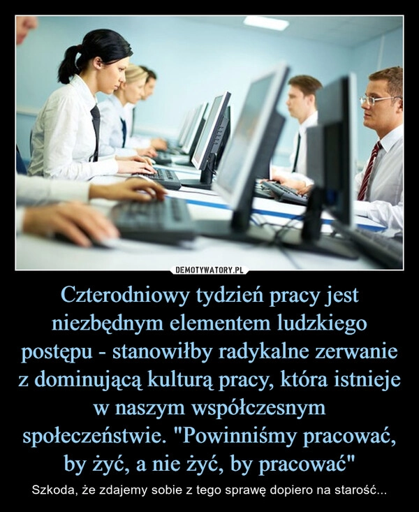 
    Czterodniowy tydzień pracy jest niezbędnym elementem ludzkiego postępu - stanowiłby radykalne zerwanie z dominującą kulturą pracy, która istnieje w naszym współczesnym społeczeństwie. "Powinniśmy pracować, by żyć, a nie żyć, by pracować"