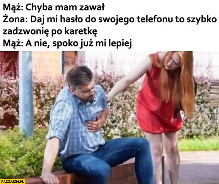 
    Mąż: chyba mam zawał, żona: daj mi hasło do swojego telefonu to zadzwonię po karetkę, mąż: a nie spoko już mi lepiej
