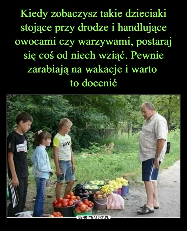 
    Kiedy zobaczysz takie dzieciaki stojące przy drodze i handlujące owocami czy warzywami, postaraj się coś od niech wziąć. Pewnie zarabiają na wakacje i warto 
to docenić