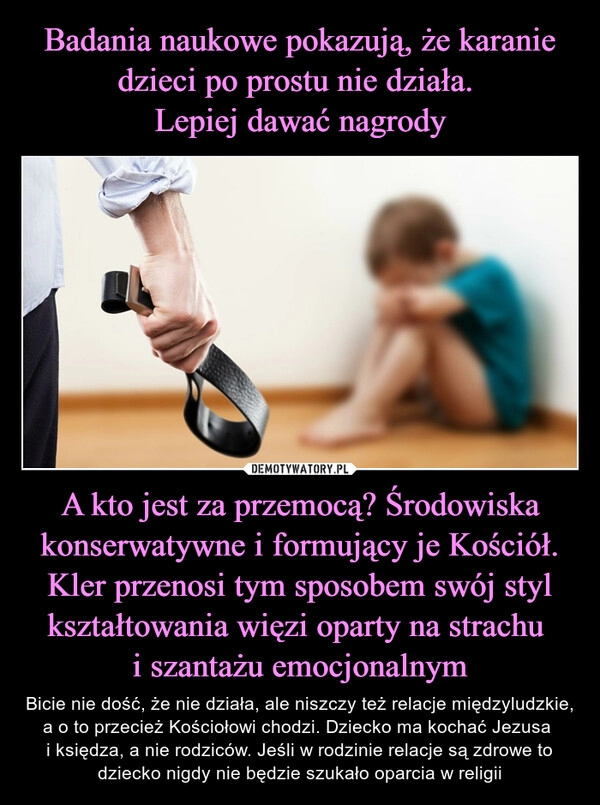 
    Badania naukowe pokazują, że karanie dzieci po prostu nie działa. 
Lepiej dawać nagrody A kto jest za przemocą? Środowiska konserwatywne i formujący je Kościół. Kler przenosi tym sposobem swój styl kształtowania więzi oparty na strachu 
i szantażu emocjonalnym