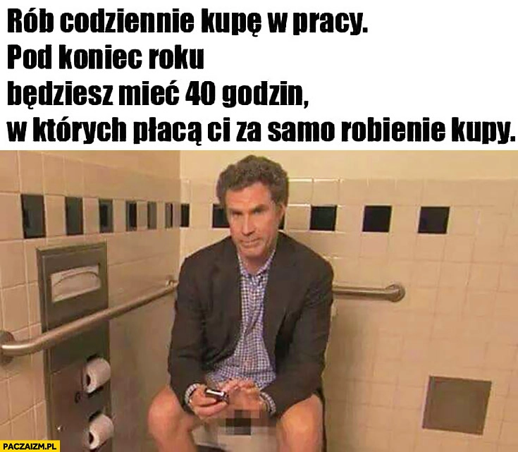 
    Rób codziennie kupę w pracy, pod koniec roku będziesz mieć 40 godzin, w których płacą Ci za samo robienie kupy
