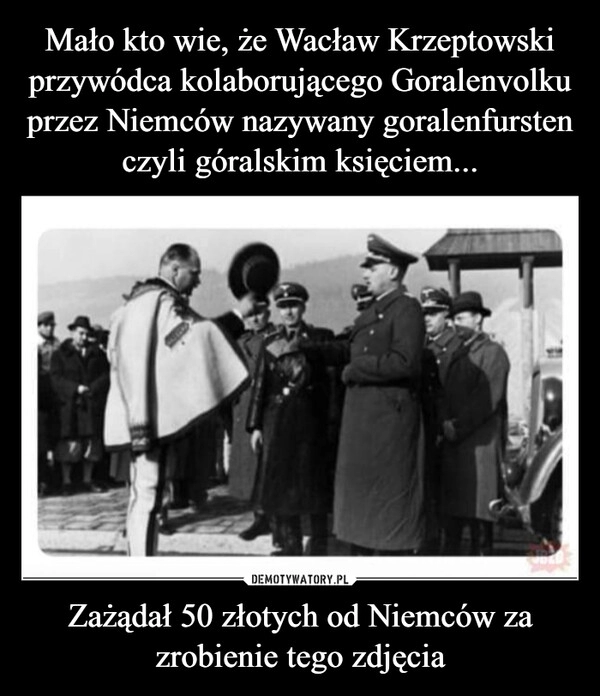 
    Mało kto wie, że Wacław Krzeptowski przywódca kolaborującego Goralenvolku przez Niemców nazywany goralenfursten czyli góralskim księciem... Zażądał 50 złotych od Niemców za zrobienie tego zdjęcia