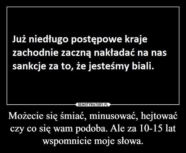 
    Możecie się śmiać, minusować, hejtować czy co się wam podoba. Ale za 10-15 lat wspomnicie moje słowa.