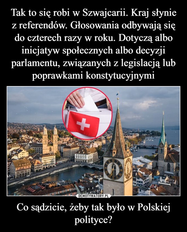 
    Tak to się robi w Szwajcarii. Kraj słynie z referendów. Głosowania odbywają się do czterech razy w roku. Dotyczą albo inicjatyw społecznych albo decyzji parlamentu, związanych z legislacją lub poprawkami konstytucyjnymi Co sądzicie, żeby tak było w Polskiej polityce?