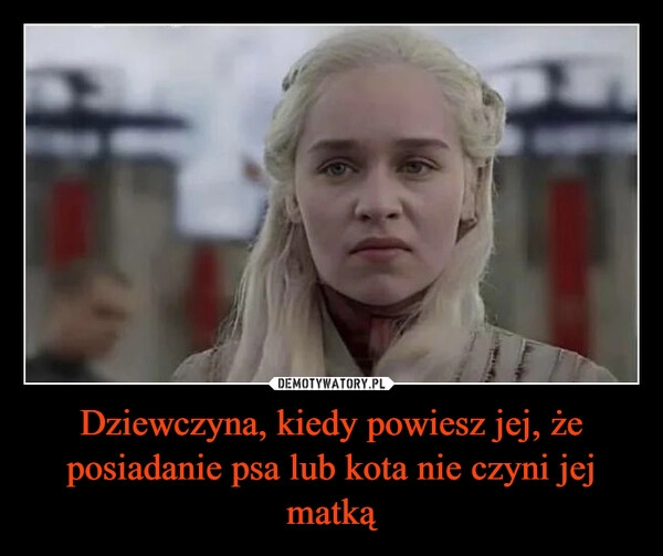 
    Dziewczyna, kiedy powiesz jej, że posiadanie psa lub kota nie czyni jej matką