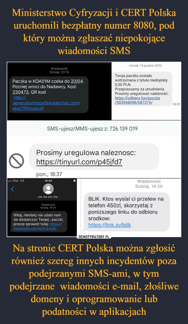 
    Ministerstwo Cyfryzacji i CERT Polska uruchomili bezpłatny numer 8080, pod który można zgłaszać niepokojące wiadomości SMS Na stronie CERT Polska można zgłosić również szereg innych incydentów poza podejrzanymi SMS-ami, w tym podejrzane  wiadomości e-mail, złośliwe domeny i oprogramowanie lub podatności w aplikacjach