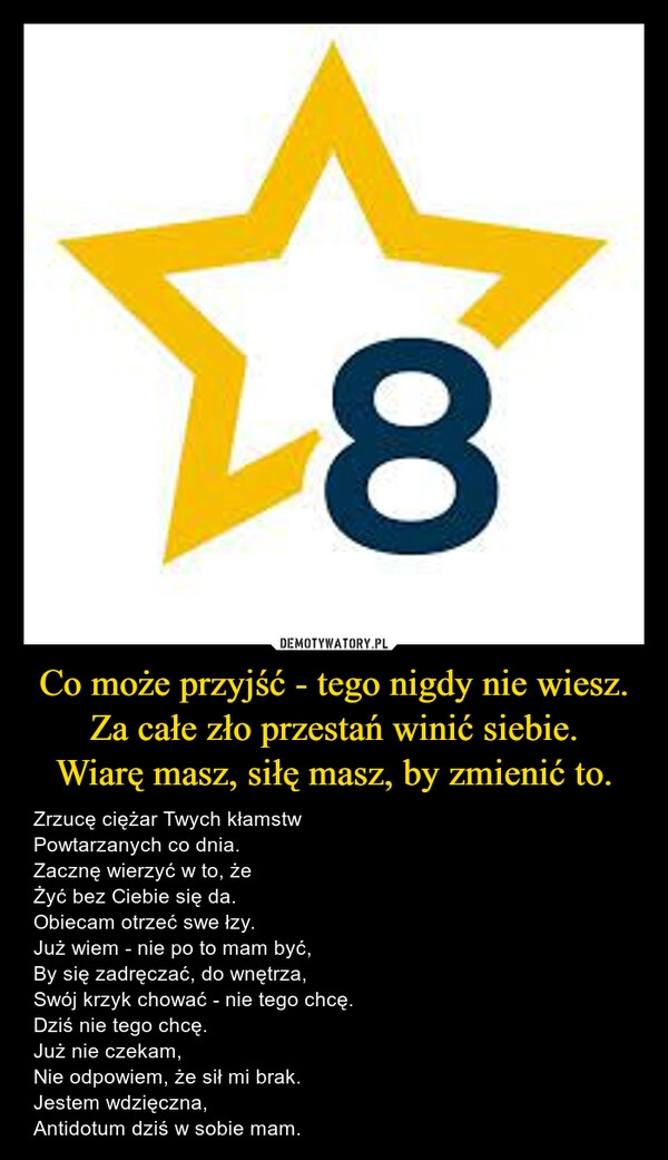 
    Co może przyjść - tego nigdy nie wiesz.
Za całe zło przestań winić siebie.
Wiarę masz, siłę masz, by zmienić to.