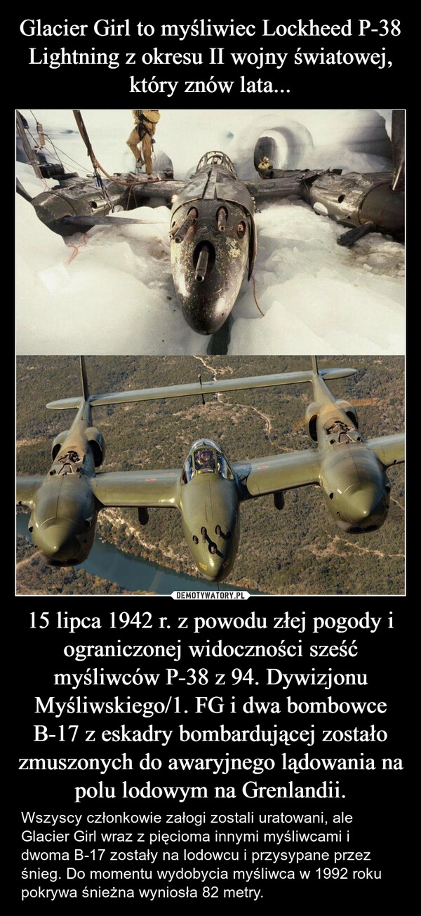 
    Glacier Girl to myśliwiec Lockheed P-38 Lightning z okresu II wojny światowej, który znów lata... 15 lipca 1942 r. z powodu złej pogody i ograniczonej widoczności sześć myśliwców P-38 z 94. Dywizjonu Myśliwskiego/1. FG i dwa bombowce B-17 z eskadry bombardującej zostało zmuszonych do awaryjnego lądowania na polu lodowym na Grenlandii.