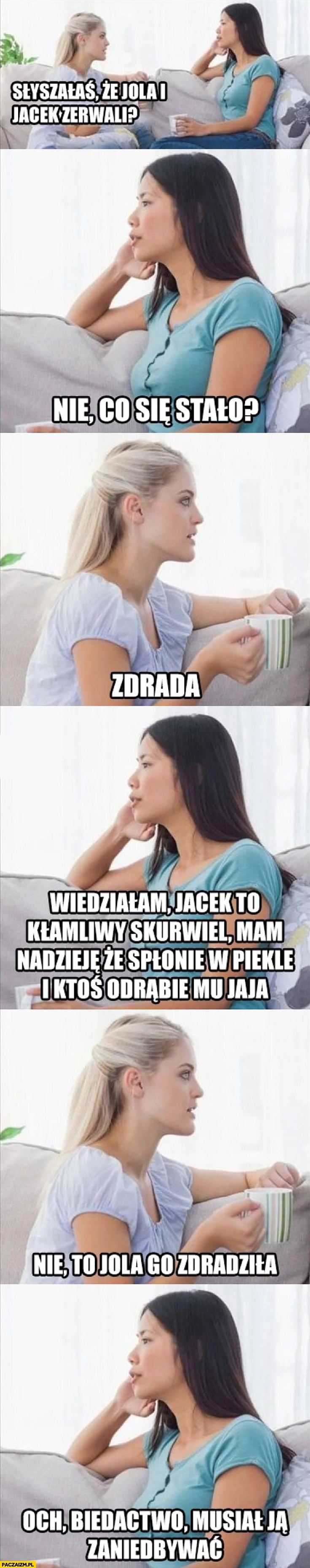 
    Kobiety dziewczyny rozmawiają: Jola i Jacek zerwali, co się stało? Zdrada, wiedziałam Jacek to kłamliwy skurczybyk, nie to Jola go zdradziła, och biedactwo musiał ją zaniedbywać