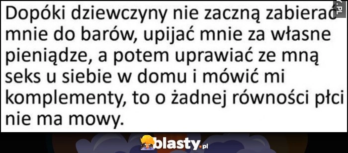 
    Dopóki dziewczyny nie zaczną zabierać mnie do barów, upijać za własne pieniądze, mówić komplementy o żadnej równości płci nie ma mowy