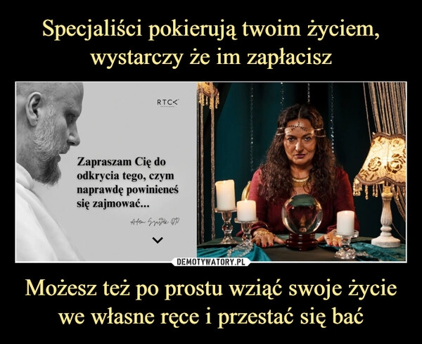 
    Specjaliści pokierują twoim życiem, wystarczy że im zapłacisz Możesz też po prostu wziąć swoje życie we własne ręce i przestać się bać