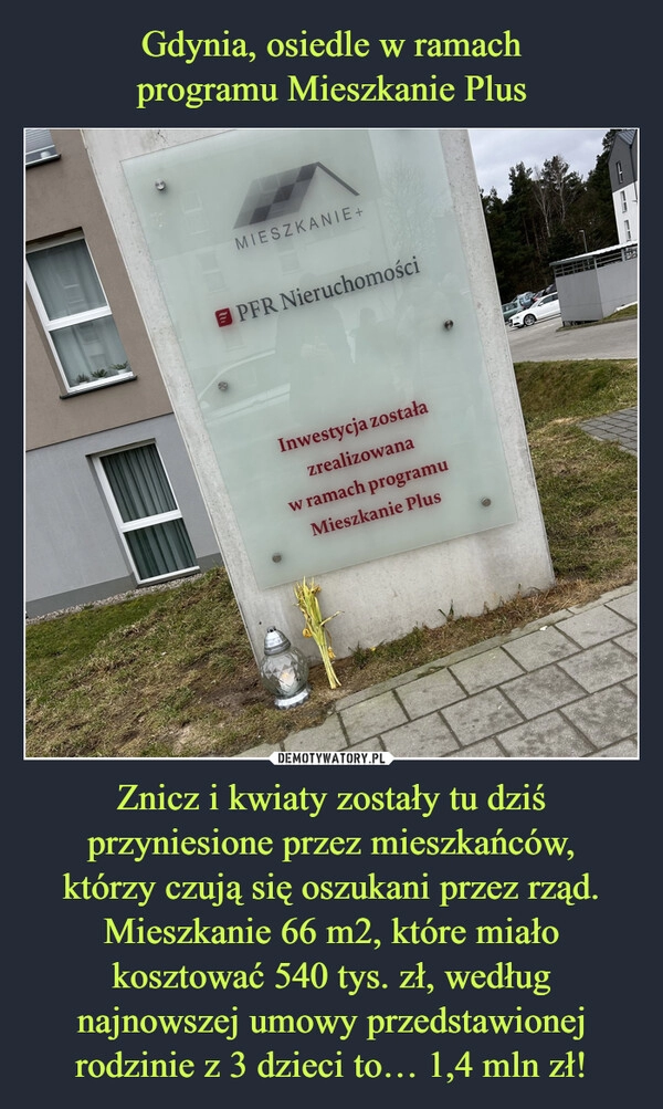 
    Gdynia, osiedle w ramach
programu Mieszkanie Plus Znicz i kwiaty zostały tu dziś przyniesione przez mieszkańców,
którzy czują się oszukani przez rząd. Mieszkanie 66 m2, które miało kosztować 540 tys. zł, według najnowszej umowy przedstawionej rodzinie z 3 dzieci to… 1,4 mln zł!