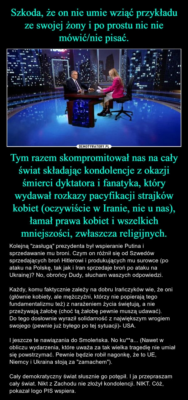 
    Szkoda, że on nie umie wziąć przykładu ze swojej żony i po prostu nic nie mówić/nie pisać. Tym razem skompromitował nas na cały świat składając kondolencje z okazji śmierci dyktatora i fanatyka, który wydawał rozkazy pacyfikacji strajków kobiet (oczywiście w Iranie, nie u nas), łamał prawa kobiet i wszelkich mniejszości, zwłaszcza religijnych.