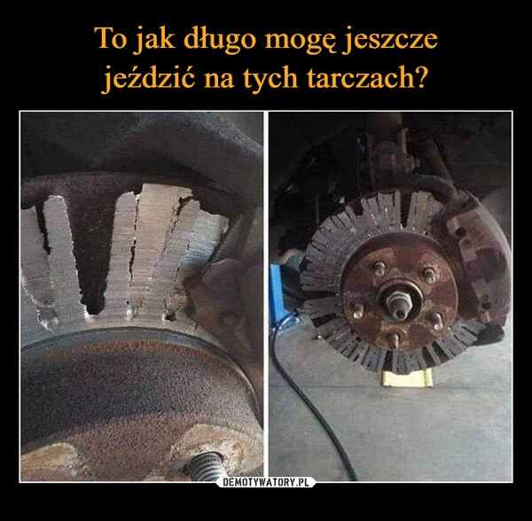 
    To jak długo mogę jeszcze
jeździć na tych tarczach?