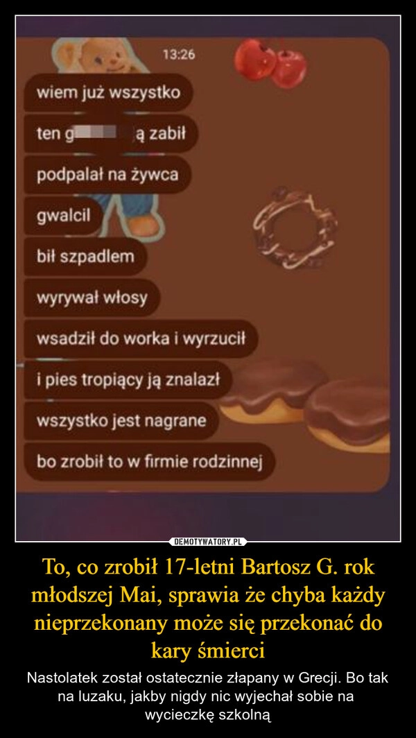 
    To, co zrobił 17-letni Bartosz G. rok młodszej Mai, sprawia że chyba każdy nieprzekonany może się przekonać do kary śmierci
