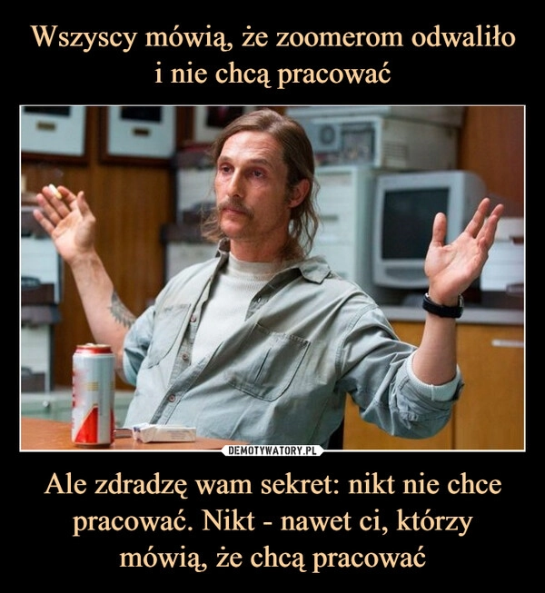 
    Wszyscy mówią, że zoomerom odwaliło i nie chcą pracować Ale zdradzę wam sekret: nikt nie chce pracować. Nikt - nawet ci, którzy
mówią, że chcą pracować