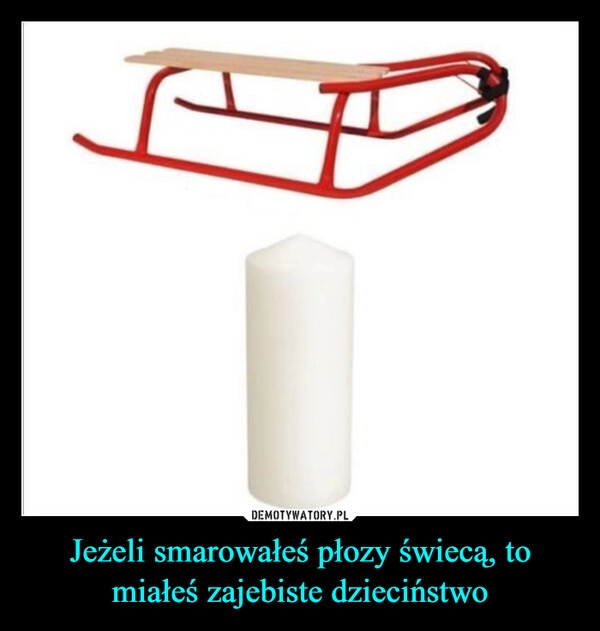 
    Jeżeli smarowałeś płozy świecą, to miałeś zajebiste dzieciństwo