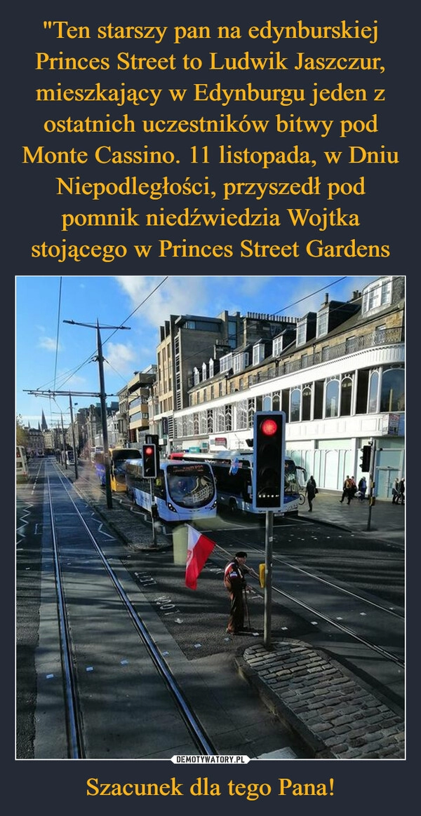 
    
"Ten starszy pan na edynburskiej Princes Street to Ludwik Jaszczur, mieszkający w Edynburgu jeden z ostatnich uczestników bitwy pod Monte Cassino. 11 listopada, w Dniu Niepodległości, przyszedł pod pomnik niedźwiedzia Wojtka stojącego w Princes Street Gardens Szacunek dla tego Pana! 