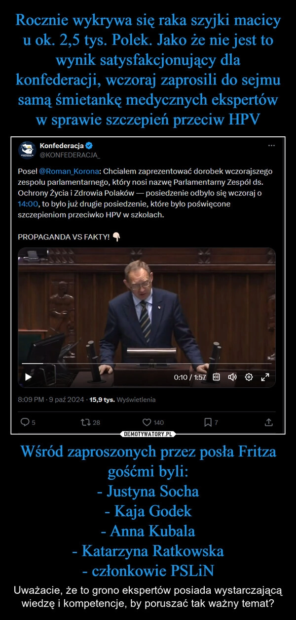 
    Rocznie wykrywa się raka szyjki macicy u ok. 2,5 tys. Polek. Jako że nie jest to wynik satysfakcjonujący dla konfederacji, wczoraj zaprosili do sejmu samą śmietankę medycznych ekspertów w sprawie szczepień przeciw HPV Wśród zaproszonych przez posła Fritza gośćmi byli:
- Justyna Socha
- Kaja Godek
- Anna Kubala
- Katarzyna Ratkowska
- członkowie PSLiN