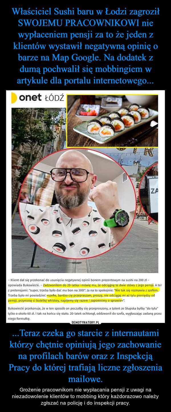 
    Właściciel Sushi baru w Łodzi zagroził SWOJEMU PRACOWNIKOWI nie wypłaceniem pensji za to że jeden z klientów wystawił negatywną opinię o barze na Map Google. Na dodatek z dumą pochwalił się mobbingiem w artykule dla portalu internetowego... ...Teraz czeka go starcie z internautami którzy chętnie opiniują jego zachowanie na profilach barów oraz z Inspekcją Pracy do której trafiają liczne zgłoszenia mailowe.