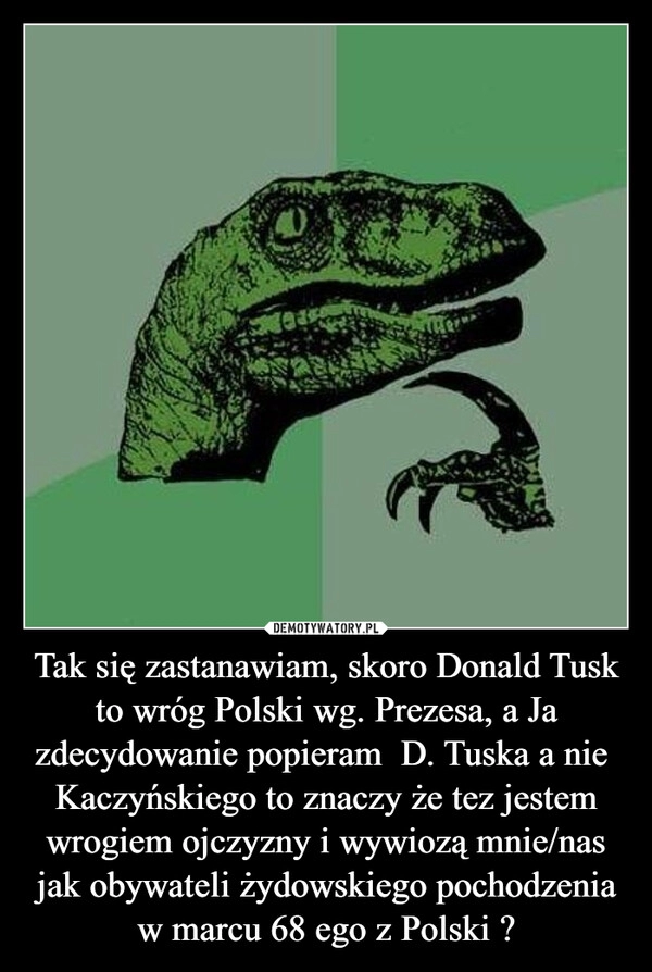 
    Tak się zastanawiam, skoro Donald Tusk to wróg Polski wg. Prezesa, a Ja zdecydowanie popieram  D. Tuska a nie  Kaczyńskiego to znaczy że tez jestem wrogiem ojczyzny i wywiozą mnie/nas jak obywateli żydowskiego pochodzenia w marcu 68 ego z Polski ?