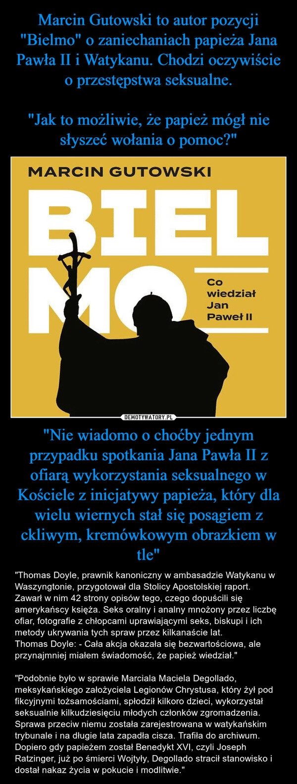 
    Marcin Gutowski to autor pozycji "Bielmo" o zaniechaniach papieża Jana Pawła II i Watykanu. Chodzi oczywiście o przestępstwa seksualne.

"Jak to możliwie, że papież mógł nie słyszeć wołania o pomoc?" "Nie wiadomo o choćby jednym przypadku spotkania Jana Pawła II z ofiarą wykorzystania seksualnego w Kościele z inicjatywy papieża, który dla wielu wiernych stał się posągiem z ckliwym, kremówkowym obrazkiem w tle"