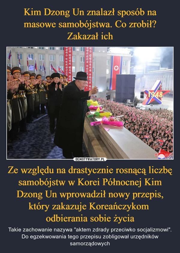 
    Kim Dzong Un znalazł sposób na masowe samobójstwa. Co zrobił? Zakazał ich Ze względu na drastycznie rosnącą liczbę samobójstw w Korei Północnej Kim Dzong Un wprowadził nowy przepis, który zakazuje Koreańczykom 
odbierania sobie życia