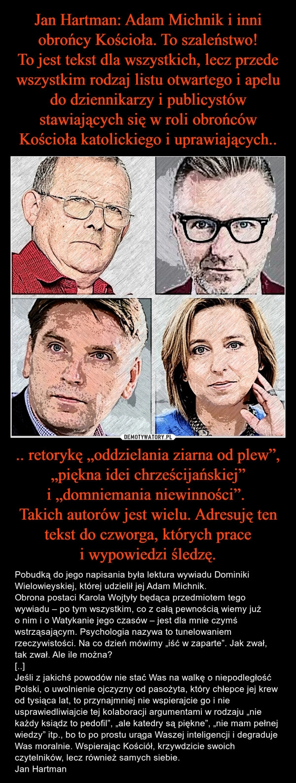 
    Jan Hartman: Adam Michnik i inni obrońcy Kościoła. To szaleństwo!
To jest tekst dla wszystkich, lecz przede wszystkim rodzaj listu otwartego i apelu do dziennikarzy i publicystów stawiających się w roli obrońców Kościoła katolickiego i uprawiających.. .. retorykę „oddzielania ziarna od plew”, „piękna idei chrześcijańskiej” i „domniemania niewinności”. 
Takich autorów jest wielu. Adresuję ten tekst do czworga, których prace i wypowiedzi śledzę.