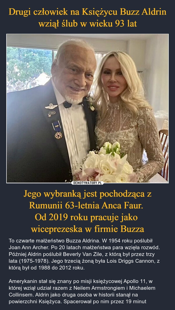 
    Drugi człowiek na Księżycu Buzz Aldrin wziął ślub w wieku 93 lat Jego wybranką jest pochodząca z Rumunii 63-letnia Anca Faur.
Od 2019 roku pracuje jako
wiceprezeska w firmie Buzza 