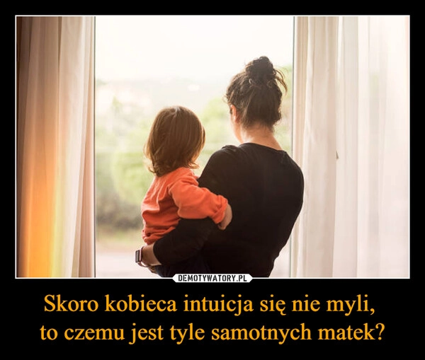 
    Skoro kobieca intuicja się nie myli, 
to czemu jest tyle samotnych matek?