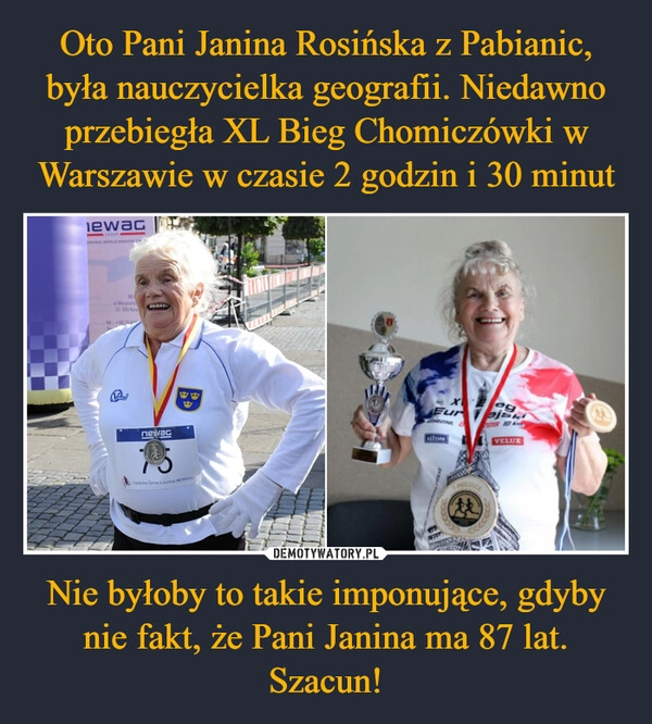 
    Oto Pani Janina Rosińska z Pabianic, była nauczycielka geografii. Niedawno przebiegła XL Bieg Chomiczówki w Warszawie w czasie 2 godzin i 30 minut Nie byłoby to takie imponujące, gdyby nie fakt, że Pani Janina ma 87 lat. Szacun!