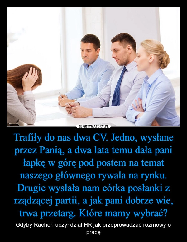 
    Trafiły do nas dwa CV. Jedno, wysłane przez Panią, a dwa lata temu dała pani łapkę w górę pod postem na temat naszego głównego rywala na rynku. Drugie wysłała nam córka posłanki z rządzącej partii, a jak pani dobrze wie, trwa przetarg. Które mamy wybrać?