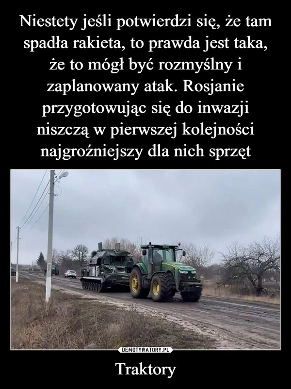 
    
Niestety jeśli potwierdzi się, że tam spadła rakieta, to prawda jest taka,
że to mógł być rozmyślny i zaplanowany atak. Rosjanie przygotowując się do inwazji
niszczą w pierwszej kolejności najgroźniejszy dla nich sprzęt Traktory 