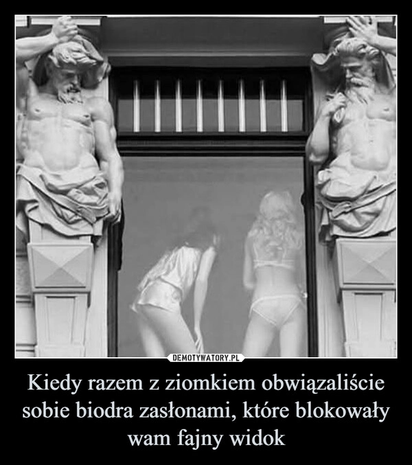 
    Kiedy razem z ziomkiem obwiązaliście sobie biodra zasłonami, które blokowały wam fajny widok