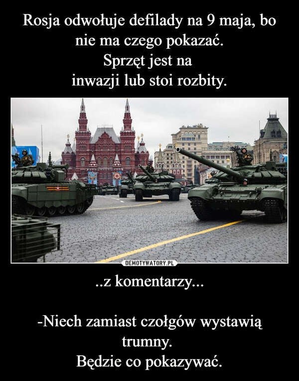 
    Rosja odwołuje defilady na 9 maja, bo nie ma czego pokazać.
Sprzęt jest na 
inwazji lub stoi rozbity. ..z komentarzy...

-Niech zamiast czołgów wystawią trumny. 
Będzie co pokazywać.