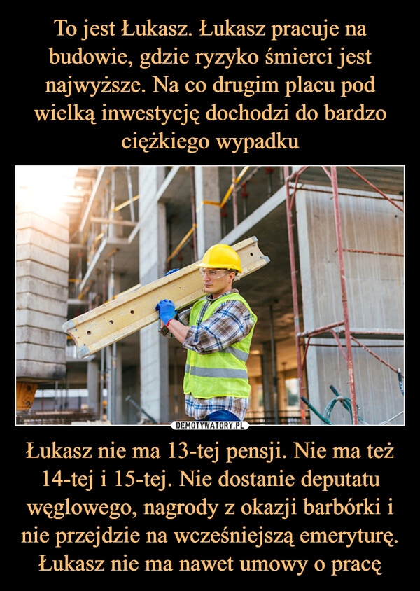 
    To jest Łukasz. Łukasz pracuje na budowie, gdzie ryzyko śmierci jest najwyższe. Na co drugim placu pod wielką inwestycję dochodzi do bardzo ciężkiego wypadku Łukasz nie ma 13-tej pensji. Nie ma też 14-tej i 15-tej. Nie dostanie deputatu węglowego, nagrody z okazji barbórki i nie przejdzie na wcześniejszą emeryturę. Łukasz nie ma nawet umowy o pracę