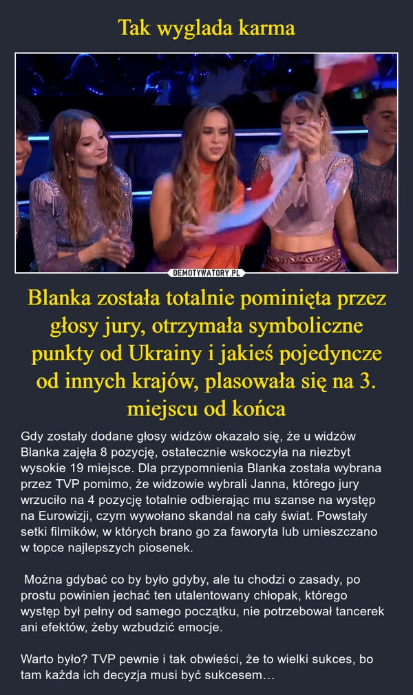 
    Tak wyglada karma Blanka została totalnie pominięta przez głosy jury, otrzymała symboliczne punkty od Ukrainy i jakieś pojedyncze od innych krajów, plasowała się na 3. miejscu od końca