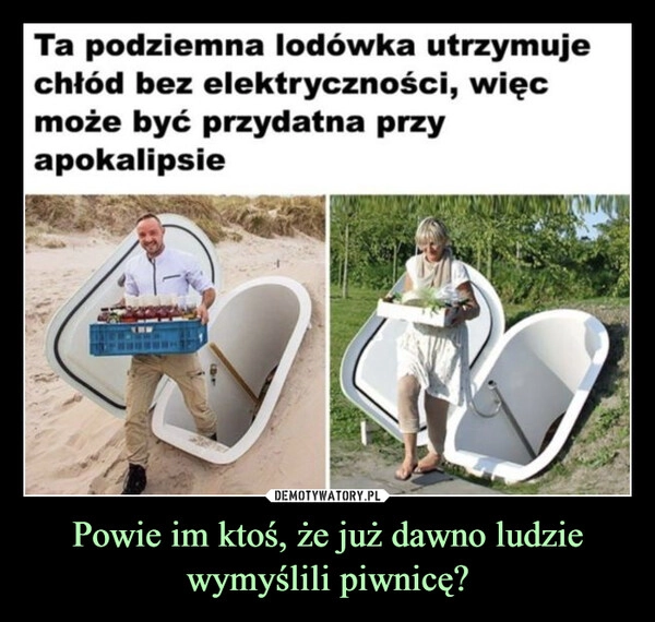 
    Powie im ktoś, że już dawno ludzie wymyślili piwnicę?