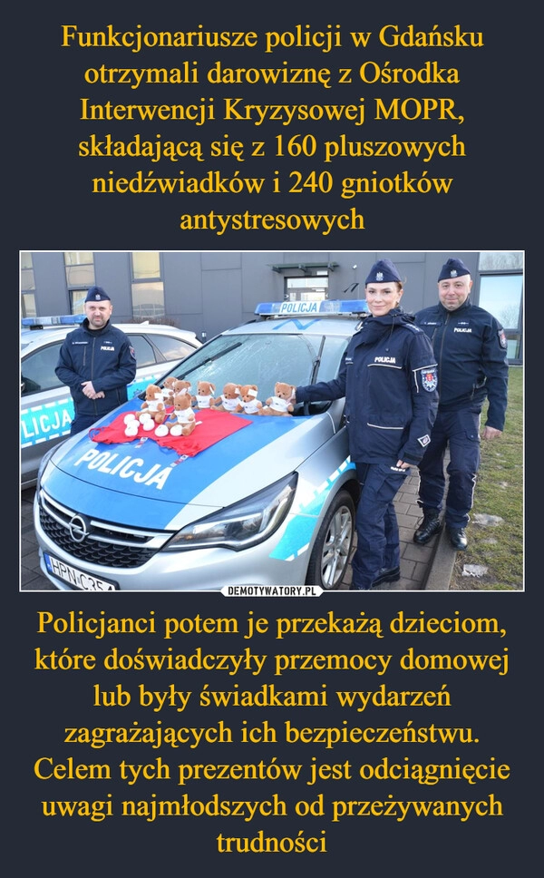 
    Funkcjonariusze policji w Gdańsku otrzymali darowiznę z Ośrodka Interwencji Kryzysowej MOPR, składającą się z 160 pluszowych niedźwiadków i 240 gniotków antystresowych Policjanci potem je przekażą dzieciom, które doświadczyły przemocy domowej lub były świadkami wydarzeń zagrażających ich bezpieczeństwu. Celem tych prezentów jest odciągnięcie uwagi najmłodszych od przeżywanych trudności